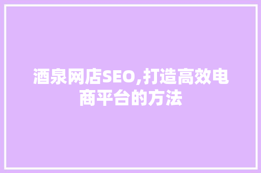 酒泉网店SEO,打造高效电商平台的方法