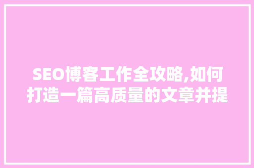 SEO博客工作全攻略,如何打造一篇高质量的文章并提升搜索引擎排名