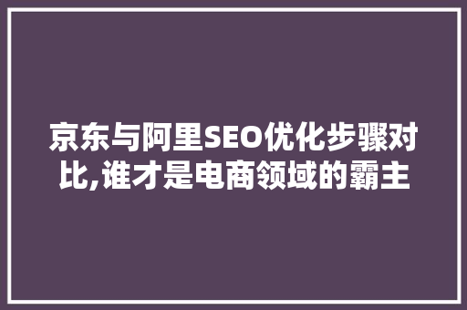 京东与阿里SEO优化步骤对比,谁才是电商领域的霸主