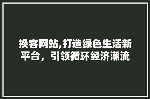 换客网站,打造绿色生活新平台，引领循环经济潮流 换客网站,打造绿色生活新平台，引领循环经济潮流 360搜优化