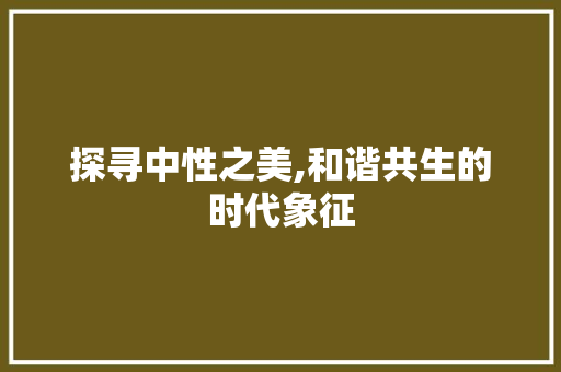 探寻中性之美,和谐共生的时代象征 探寻中性之美,和谐共生的时代象征 百度算法