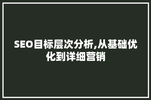 SEO目标层次分析,从基础优化到详细营销