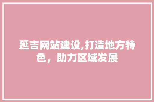延吉网站建设,打造地方特色，助力区域发展