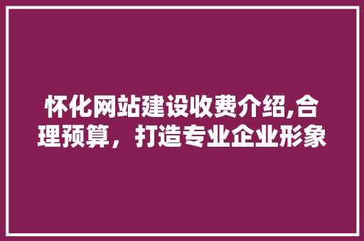 怀化网站建设收费介绍,合理预算，打造专业企业形象