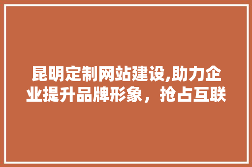 昆明定制网站建设,助力企业提升品牌形象，抢占互联网市场先机
