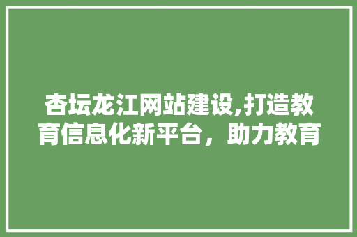 杏坛龙江网站建设,打造教育信息化新平台，助力教育事业腾飞