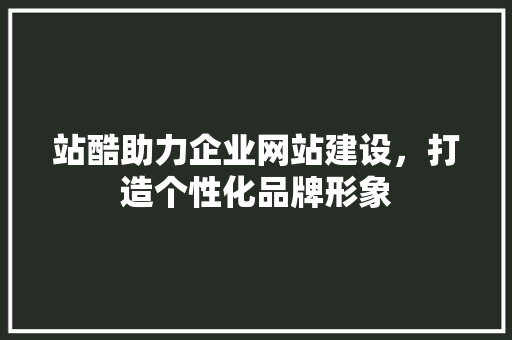 站酷助力企业网站建设，打造个性化品牌形象