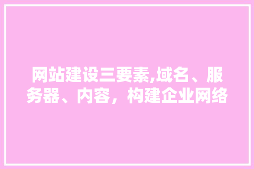 网站建设三要素,域名、服务器、内容，构建企业网络新篇章
