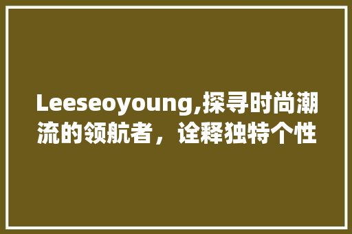 Leeseoyoung,探寻时尚潮流的领航者，诠释独特个性美学 360搜优化