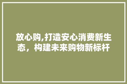 放心购,打造安心消费新生态，构建未来购物新标杆 放心购,打造安心消费新生态，构建未来购物新标杆 360搜优化