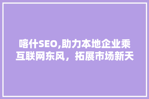 喀什SEO,助力本地企业乘互联网东风，拓展市场新天地
