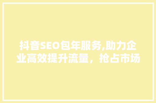 抖音SEO包年服务,助力企业高效提升流量，抢占市场先机