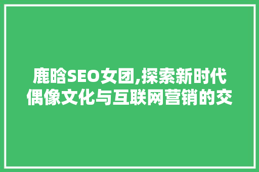 鹿晗SEO女团,探索新时代偶像文化与互联网营销的交融