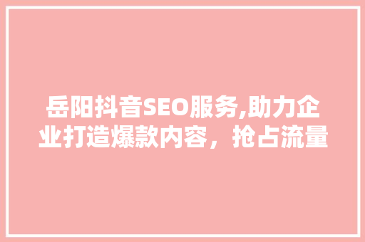 岳阳抖音SEO服务,助力企业打造爆款内容，抢占流量高地