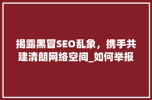 揭露黑冒SEO乱象，携手共建清朗网络空间_如何举报黑冒SEO行为 英文谷歌算法