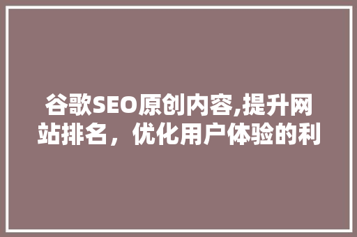 谷歌SEO原创内容,提升网站排名，优化用户体验的利器