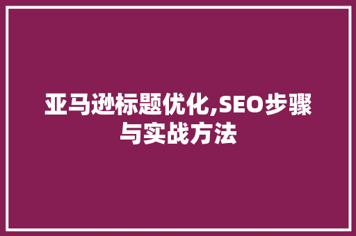 亚马逊标题优化,SEO步骤与实战方法