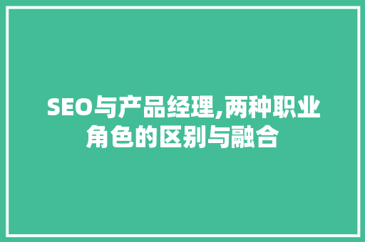 SEO与产品经理,两种职业角色的区别与融合 英文谷歌算法