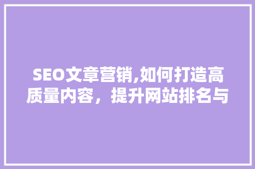 SEO文章营销,如何打造高质量内容，提升网站排名与流量 360搜优化