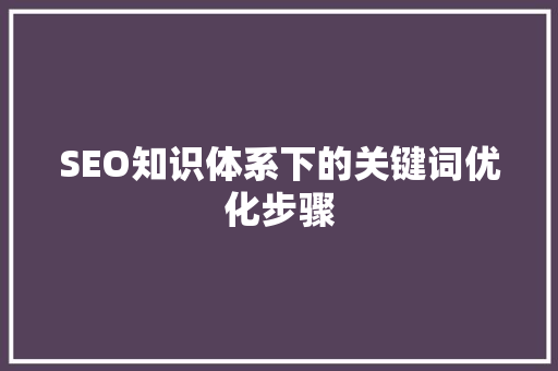 SEO知识体系下的关键词优化步骤