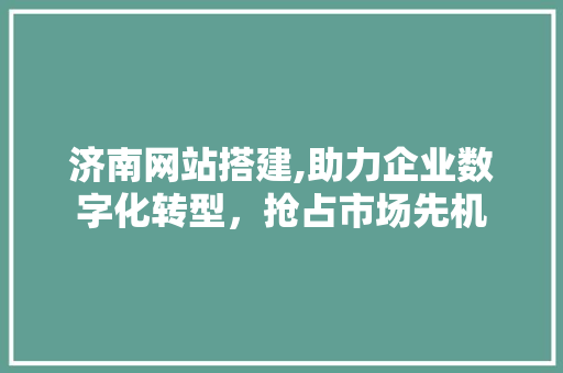 济南网站搭建,助力企业数字化转型，抢占市场先机 济南网站搭建,助力企业数字化转型，抢占市场先机 360搜优化