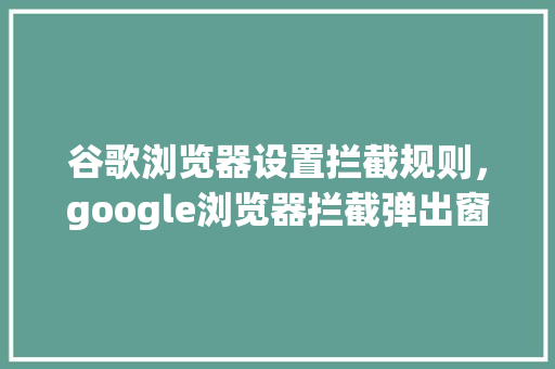 谷歌浏览器设置拦截规则，google浏览器拦截弹出窗口 网站开发