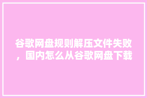 谷歌网盘规则解压文件失败，国内怎么从谷歌网盘下载文件 百度算法