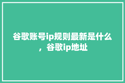 谷歌账号ip规则最新是什么，谷歌ip地址