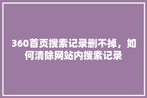 360首页搜索记录删不掉，如何清除网站内搜索记录 AI技术学习