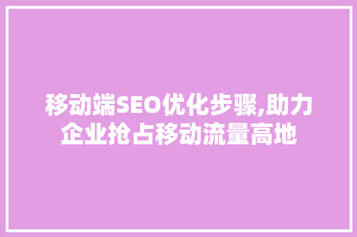 移动端SEO优化步骤,助力企业抢占移动流量高地 360搜优化