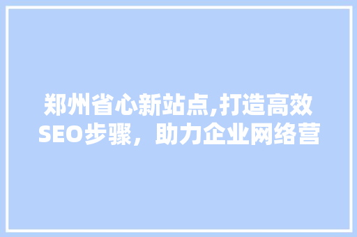 郑州省心新站点,打造高效SEO步骤，助力企业网络营销腾飞 AI技术学习