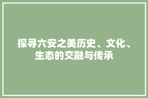 探寻六安之美历史、文化、生态的交融与传承