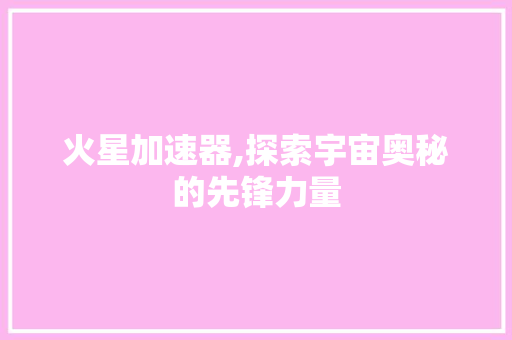 火星加速器,探索宇宙奥秘的先锋力量