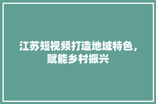 江苏短视频打造地域特色，赋能乡村振兴