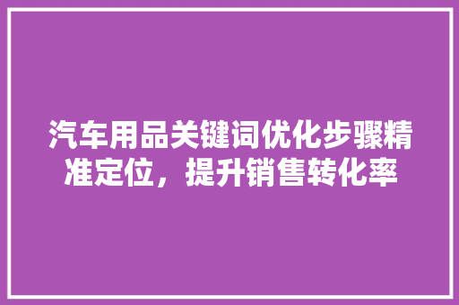 汽车用品关键词优化步骤精准定位，提升销售转化率 搜狗优化