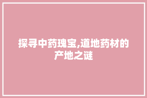 探寻中药瑰宝,道地药材的产地之谜 头条优化
