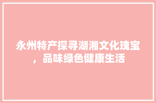 永州特产探寻湖湘文化瑰宝，品味绿色健康生活 百度算法