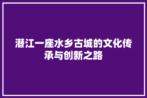 潜江一座水乡古城的文化传承与创新之路
