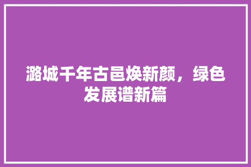 潞城千年古邑焕新颜，绿色发展谱新篇