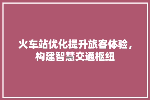火车站优化提升旅客体验，构建智慧交通枢纽