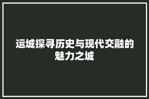 运城探寻历史与现代交融的魅力之城