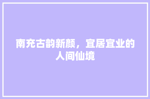 南充古韵新颜，宜居宜业的人间仙境