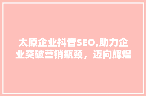 太原企业抖音SEO,助力企业突破营销瓶颈，迈向辉煌未来