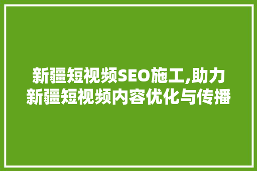 新疆短视频SEO施工,助力新疆短视频内容优化与传播 头条优化