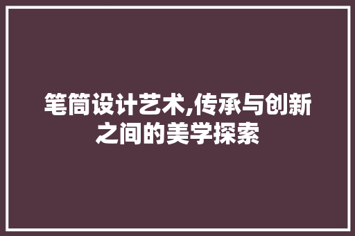 笔筒设计艺术,传承与创新之间的美学探索 笔筒设计艺术,传承与创新之间的美学探索 搜狗优化