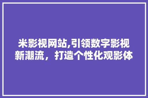 米影视网站,引领数字影视新潮流，打造个性化观影体验 米影视网站,引领数字影视新潮流，打造个性化观影体验 360搜优化