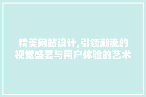 精美网站设计,引领潮流的视觉盛宴与用户体验的艺术 精美网站设计,引领潮流的视觉盛宴与用户体验的艺术 网站开发