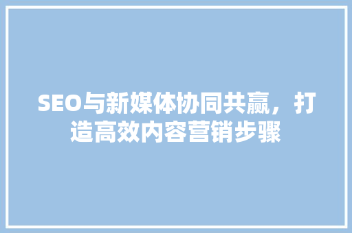 SEO与新媒体协同共赢，打造高效内容营销步骤