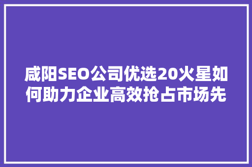 咸阳SEO公司优选20火星如何助力企业高效抢占市场先机