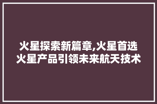 火星探索新篇章,火星首选火星产品引领未来航天技术